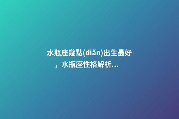 水瓶座幾點(diǎn)出生最好，水瓶座性格解析-按出生日期詳解